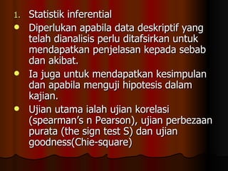 Statistik inferential Diperlukan apabila data deskriptif yang telah dianalisis perlu ditafsirkan untuk mendapatkan penjelasan kepada sebab dan akibat. Ia juga untuk mendapatkan kesimpulan dan apabila menguji hipotesis dalam kajian. Ujian utama ialah ujian korelasi (spearman’s n Pearson), ujian perbezaan purata (the sign test S) dan ujian goodness(Chie-square) 