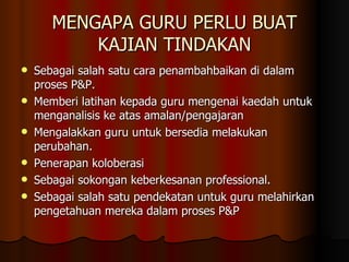 MENGAPA GURU PERLU BUAT KAJIAN TINDAKAN Sebagai salah satu cara penambahbaikan di dalam proses P&P. Memberi latihan kepada guru mengenai kaedah untuk menganalisis ke atas amalan/pengajaran Mengalakkan guru untuk bersedia melakukan perubahan. Penerapan koloberasi Sebagai sokongan keberkesanan professional. Sebagai salah satu pendekatan untuk guru melahirkan pengetahuan mereka dalam proses P&P 