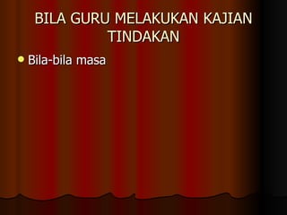 BILA GURU MELAKUKAN KAJIAN TINDAKAN Bila-bila masa 