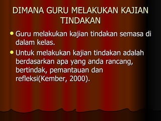 DIMANA GURU MELAKUKAN KAJIAN TINDAKAN Guru melakukan kajian tindakan semasa di dalam kelas. Untuk melakukan kajian tindakan adalah berdasarkan apa yang anda rancang, bertindak, pemantauan dan refleksi(Kember, 2000). 