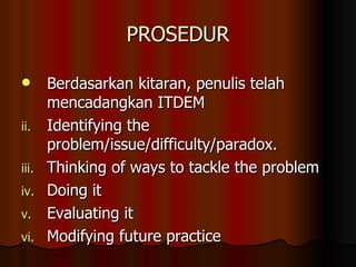 PROSEDUR Berdasarkan kitaran, penulis telah mencadangkan ITDEM Identifying the problem/issue/difficulty/paradox. Thinking of ways to tackle the problem Doing it Evaluating it Modifying future practice 