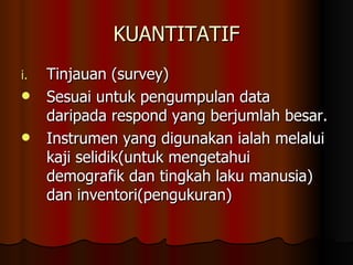 KUANTITATIF Tinjauan (survey) Sesuai untuk pengumpulan data daripada respond yang berjumlah besar. Instrumen yang digunakan ialah melalui kaji selidik(untuk mengetahui demografik dan tingkah laku manusia) dan inventori(pengukuran) 