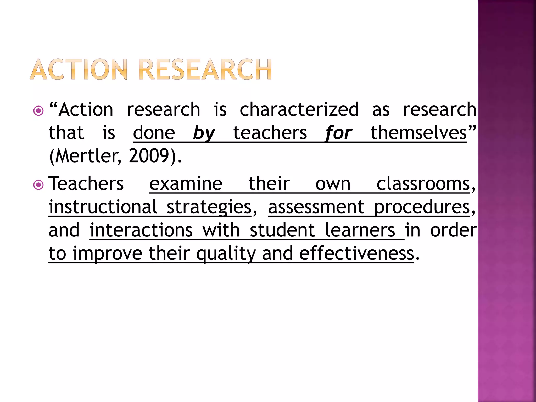  “Action research is characterized as research
that is done by teachers for themselves”
(Mertler, 2009).
 Teachers examine their own classrooms,
instructional strategies, assessment procedures,
and interactions with student learners in order
to improve their quality and effectiveness.
 