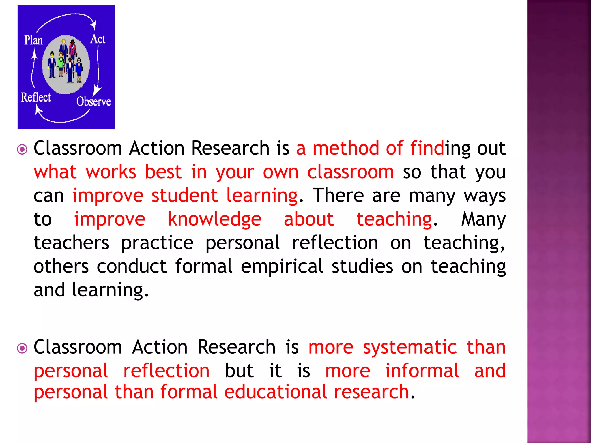  Classroom Action Research is a method of finding out
what works best in your own classroom so that you
can improve student learning. There are many ways
to improve knowledge about teaching. Many
teachers practice personal reflection on teaching,
others conduct formal empirical studies on teaching
and learning.
 Classroom Action Research is more systematic than
personal reflection but it is more informal and
personal than formal educational research.
 