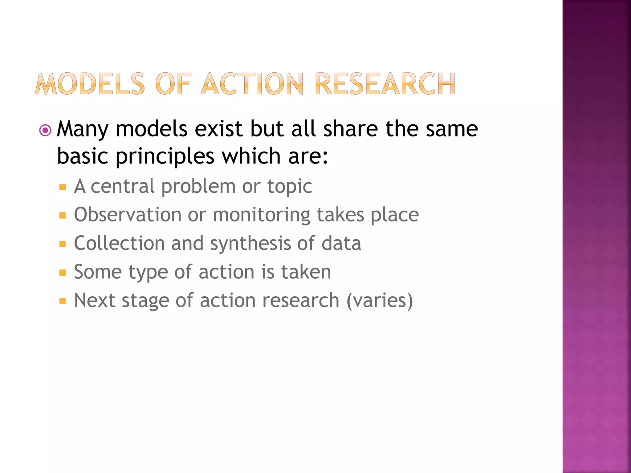  Many models exist but all share the same
basic principles which are:
 A central problem or topic
 Observation or monitoring takes place
 Collection and synthesis of data
 Some type of action is taken
 Next stage of action research (varies)
 