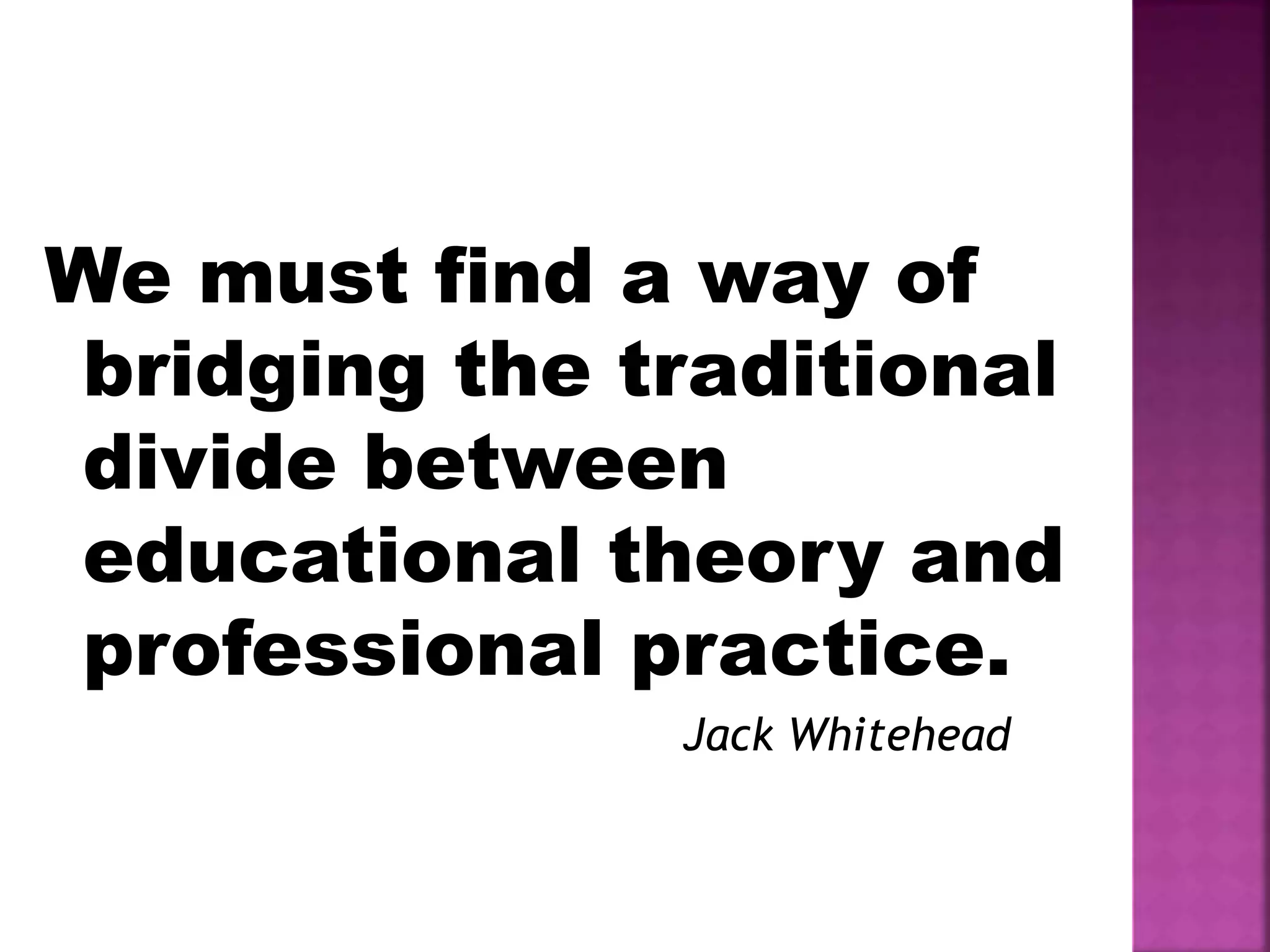 We must find a way of
bridging the traditional
divide between
educational theory and
professional practice.
Jack Whitehead
 