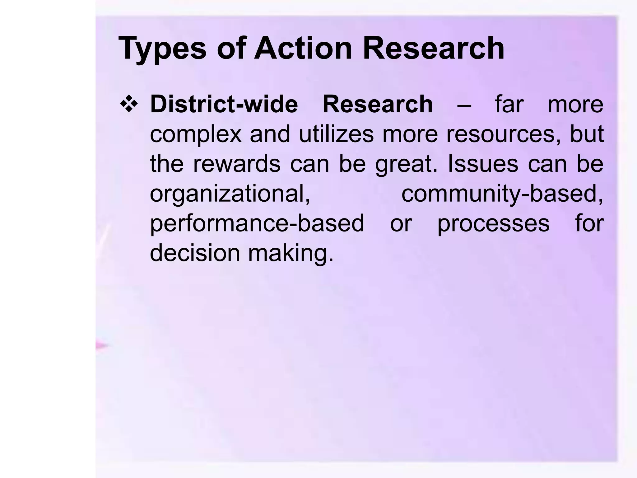 Types of Action Research
 District-wide Research – far more
complex and utilizes more resources, but
the rewards can be great. Issues can be
organizational, community-based,
performance-based or processes for
decision making.
 