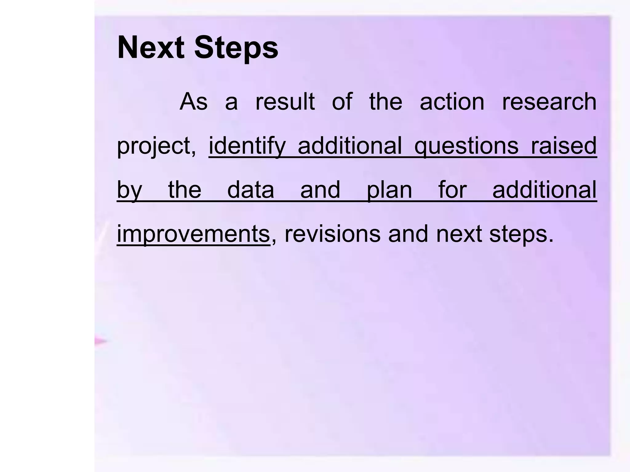 Next Steps
As a result of the action research
project, identify additional questions raised
by the data and plan for additional
improvements, revisions and next steps.
 