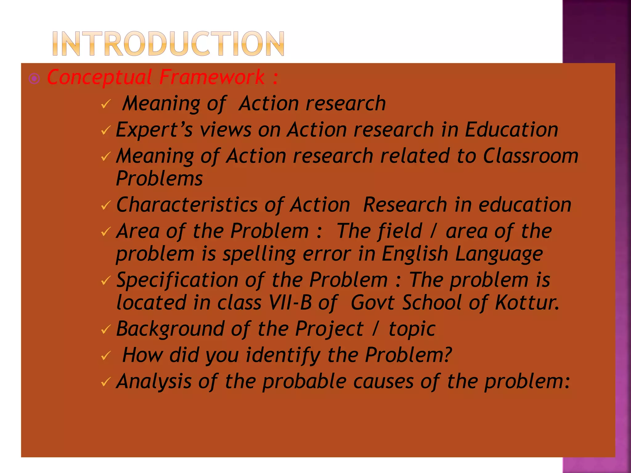  Conceptual Framework :
 Meaning of Action research
 Expert’s views on Action research in Education
 Meaning of Action research related to Classroom
Problems
 Characteristics of Action Research in education
 Area of the Problem : The field / area of the
problem is spelling error in English Language
 Specification of the Problem : The problem is
located in class VII-B of Govt School of Kottur.
 Background of the Project / topic
 How did you identify the Problem?
 Analysis of the probable causes of the problem:
 
