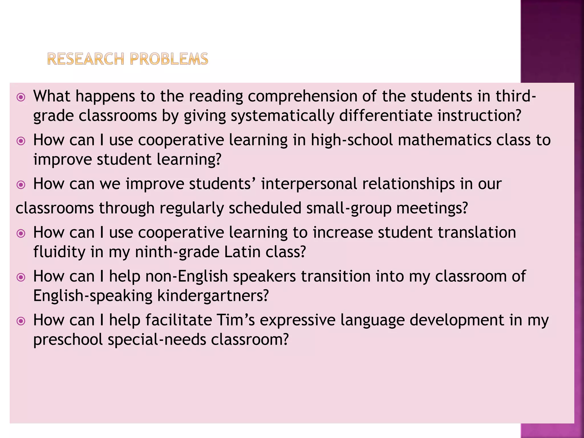  What happens to the reading comprehension of the students in third-
grade classrooms by giving systematically differentiate instruction?
 How can I use cooperative learning in high-school mathematics class to
improve student learning?
 How can we improve students’ interpersonal relationships in our
classrooms through regularly scheduled small-group meetings?
 How can I use cooperative learning to increase student translation
fluidity in my ninth-grade Latin class?
 How can I help non-English speakers transition into my classroom of
English-speaking kindergartners?
 How can I help facilitate Tim’s expressive language development in my
preschool special-needs classroom?
 