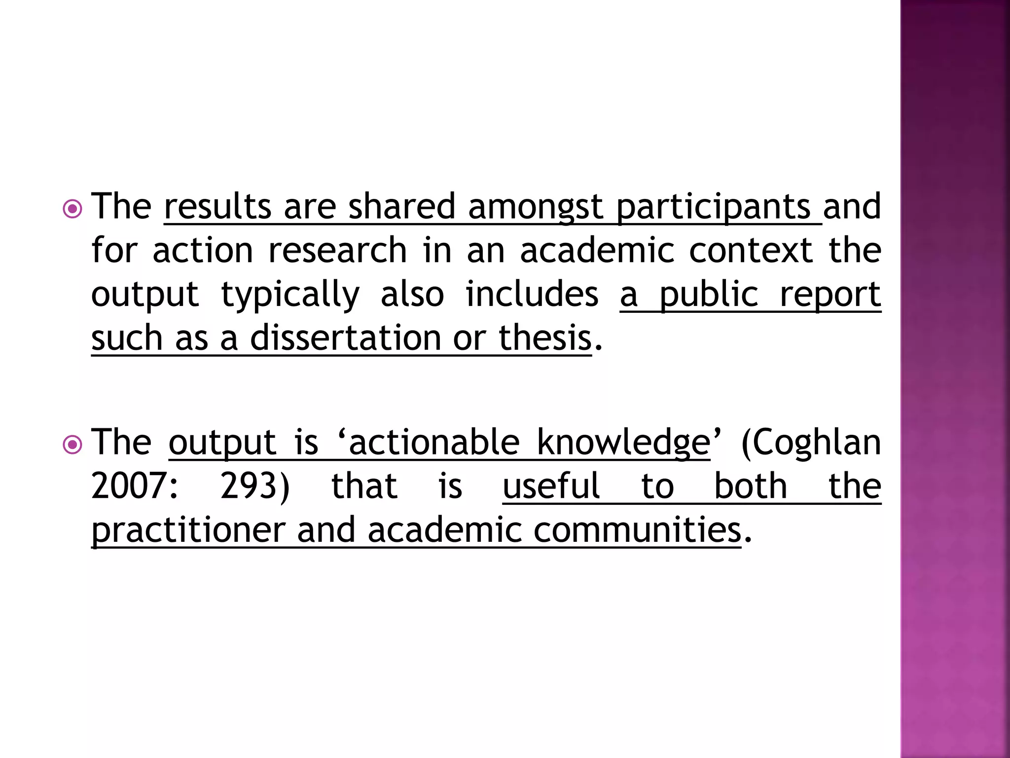  The results are shared amongst participants and
for action research in an academic context the
output typically also includes a public report
such as a dissertation or thesis.
 The output is ‘actionable knowledge’ (Coghlan
2007: 293) that is useful to both the
practitioner and academic communities.
 