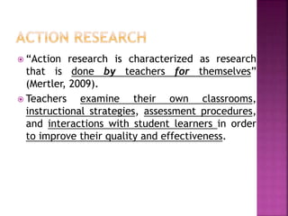  “Action research is characterized as research
that is done by teachers for themselves”
(Mertler, 2009).
 Teachers examine their own classrooms,
instructional strategies, assessment procedures,
and interactions with student learners in order
to improve their quality and effectiveness.
 
