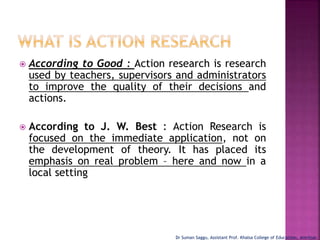  According to Good : Action research is research
used by teachers, supervisors and administrators
to improve the quality of their decisions and
actions.
 According to J. W. Best : Action Research is
focused on the immediate application, not on
the development of theory. It has placed its
emphasis on real problem – here and now in a
local setting
Dr Suman Saggu, Assistant Prof. Khalsa College of Educatiion, Amritsar
 