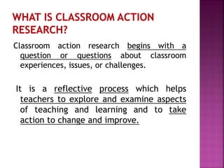 Classroom action research begins with a
question or questions about classroom
experiences, issues, or challenges.
It is a reflective process which helps
teachers to explore and examine aspects
of teaching and learning and to take
action to change and improve.
 