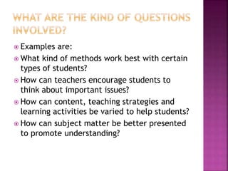  Examples are:
 What kind of methods work best with certain
types of students?
 How can teachers encourage students to
think about important issues?
 How can content, teaching strategies and
learning activities be varied to help students?
 How can subject matter be better presented
to promote understanding?
 