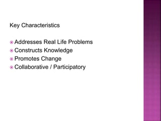 Key Characteristics
 Addresses Real Life Problems
 Constructs Knowledge
 Promotes Change
 Collaborative / Participatory
 