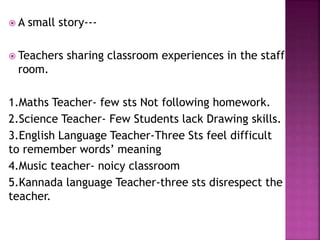  A small story---
 Teachers sharing classroom experiences in the staff
room.
1.Maths Teacher- few sts Not following homework.
2.Science Teacher- Few Students lack Drawing skills.
3.English Language Teacher-Three Sts feel difficult
to remember words’ meaning
4.Music teacher- noicy classroom
5.Kannada language Teacher-three sts disrespect the
teacher.
 