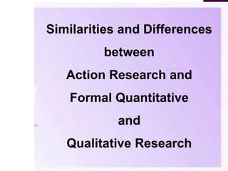 Similarities and Differences
between
Action Research and
Formal Quantitative
and
Qualitative Research
 