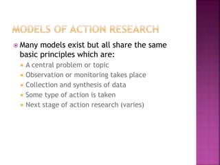  Many models exist but all share the same
basic principles which are:
 A central problem or topic
 Observation or monitoring takes place
 Collection and synthesis of data
 Some type of action is taken
 Next stage of action research (varies)
 