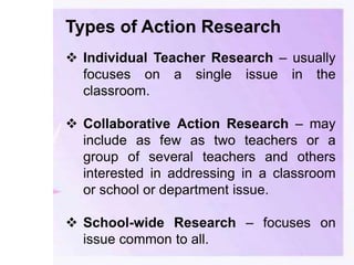 Types of Action Research
 Individual Teacher Research – usually
focuses on a single issue in the
classroom.
 Collaborative Action Research – may
include as few as two teachers or a
group of several teachers and others
interested in addressing in a classroom
or school or department issue.
 School-wide Research – focuses on
issue common to all.
 