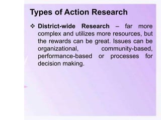 Types of Action Research
 District-wide Research – far more
complex and utilizes more resources, but
the rewards can be great. Issues can be
organizational, community-based,
performance-based or processes for
decision making.
 