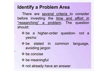 Identify a Problem Area
There are several criteria to consider
before investing the time and effort in
“researching” a problem. The question
should:
 be a higher-order question- not a
yes/no
 be stated in common language,
avoiding jargon
 be concise
 be meaningful
 not already have an answer
 