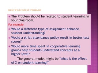  The Problem should be related to student learning in
your classroom.
For example,
 Would a different type of assignment enhance
student understanding?
 Would a strict attendance policy result in better test
scores?
 Would more time spent in cooperative learning
groups help students understand concepts at a
higher level?
The general model might be "what is the effect
of X on student learning?”
 