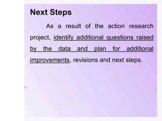 Next Steps
As a result of the action research
project, identify additional questions raised
by the data and plan for additional
improvements, revisions and next steps.
 