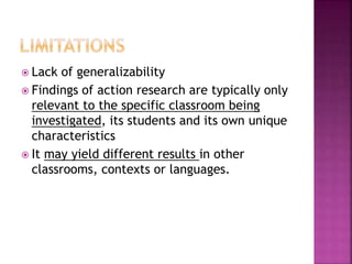  Lack of generalizability
 Findings of action research are typically only
relevant to the specific classroom being
investigated, its students and its own unique
characteristics
 It may yield different results in other
classrooms, contexts or languages.
 