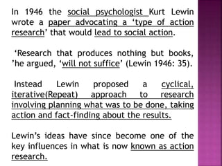 In 1946 the social psychologist Kurt Lewin
wrote a paper advocating a ‘type of action
research’ that would lead to social action.
‘Research that produces nothing but books,
’he argued, ‘will not suffice’ (Lewin 1946: 35).
Instead Lewin proposed a cyclical,
iterative(Repeat) approach to research
involving planning what was to be done, taking
action and fact-finding about the results.
Lewin’s ideas have since become one of the
key influences in what is now known as action
research.
 