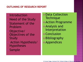  Introduction
 Need of the Study
 Statement of the
Problem
 Objective/
Objectives of the
Study
 Action Hypothesis/
Hypotheses
 Sample
 Data Collection
Technique
 Action Programme
 Analysis and
Interpretation
 Conclusion
 Bibliography
 Appendices
Dr Suman Saggu, Assistant Prof. Khalsa College of Educatiion, Amritsar
 