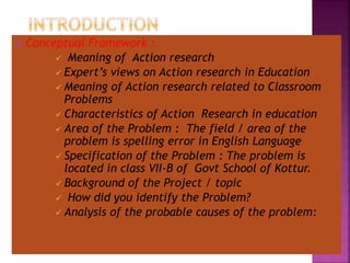  Conceptual Framework :
 Meaning of Action research
 Expert’s views on Action research in Education
 Meaning of Action research related to Classroom
Problems
 Characteristics of Action Research in education
 Area of the Problem : The field / area of the
problem is spelling error in English Language
 Specification of the Problem : The problem is
located in class VII-B of Govt School of Kottur.
 Background of the Project / topic
 How did you identify the Problem?
 Analysis of the probable causes of the problem:
 