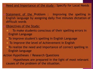  Need and Importance of the study : Specify for Local Needs
 Statement of the Problem : Improving the spelling in
English language by assigning daily five minutes dictation of
difficult words
 Objectives of the Study:
 To make students conscious of their spelling errors in
English Language
To improve student’s spelling in English Language
 To improve the level of Achievement in English
To realize the need and importance of correct spelling in
English language
Action Hypotheses / Research Questions
Hypotheses are prepared in the light of most relevant
causes of the problem of the situation.
 