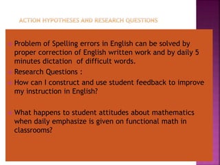  Problem of Spelling errors in English can be solved by
proper correction of English written work and by daily 5
minutes dictation of difficult words.
 Research Questions :
 How can I construct and use student feedback to improve
my instruction in English?
 What happens to student attitudes about mathematics
when daily emphasize is given on functional math in
classrooms?
 