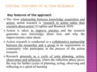 Key features of the approach
 The close relationship between knowledge acquisition and
action; action research is ‘research in action rather than
research about action’ (Coghlan and Brannick 2010:
 Action is taken to improve practice and the research
generates new knowledge about how and why the
improvements came about.
 Action research is conducted as a collaborative partnership
between the researcher and a group in an organisation or
community who participate in the process of the action
research.
 Research proceeds as a cycle of joint planning, action,
observation and reflection, where the reflection phase paves
the way for further cycles of planning, acting, observing and
reflecting in a spiral of learning
 
