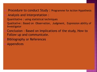  Procedure to conduct Study : Programme for Action Hypothesis
 Analysis and Interpretation :
 Quantitative : using statistical techniques
 Qualitative : Based on Observation, Judgment, Expression ability of
Investigator
 Conclusion : Based on Implications of the study, How to
Follow up and communicate.
 Bibliography or References
 Appendices
 