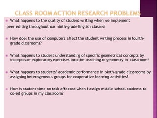  What happens to the quality of student writing when we implement
peer editing throughout our ninth-grade English classes?
 How does the use of computers affect the student writing process in fourth-
grade classrooms?
 What happens to student understanding of specific geometrical concepts by
incorporate exploratory exercises into the teaching of geometry in classroom?
 What happens to students’ academic performance in sixth-grade classrooms by
assigning heterogeneous groups for cooperative learning activities?
 How is student time on task affected when I assign middle-school students to
co-ed groups in my classroom?
 