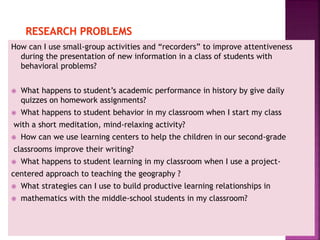 How can I use small-group activities and “recorders” to improve attentiveness
during the presentation of new information in a class of students with
behavioral problems?
 What happens to student’s academic performance in history by give daily
quizzes on homework assignments?
 What happens to student behavior in my classroom when I start my class
with a short meditation, mind-relaxing activity?
 How can we use learning centers to help the children in our second-grade
classrooms improve their writing?
 What happens to student learning in my classroom when I use a project-
centered approach to teaching the geography ?
 What strategies can I use to build productive learning relationships in
 mathematics with the middle-school students in my classroom?
 