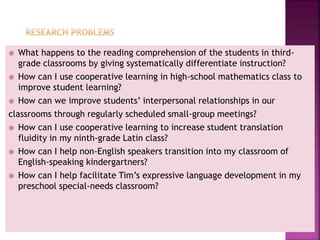  What happens to the reading comprehension of the students in third-
grade classrooms by giving systematically differentiate instruction?
 How can I use cooperative learning in high-school mathematics class to
improve student learning?
 How can we improve students’ interpersonal relationships in our
classrooms through regularly scheduled small-group meetings?
 How can I use cooperative learning to increase student translation
fluidity in my ninth-grade Latin class?
 How can I help non-English speakers transition into my classroom of
English-speaking kindergartners?
 How can I help facilitate Tim’s expressive language development in my
preschool special-needs classroom?
 
