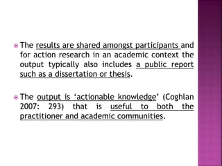  The results are shared amongst participants and
for action research in an academic context the
output typically also includes a public report
such as a dissertation or thesis.
 The output is ‘actionable knowledge’ (Coghlan
2007: 293) that is useful to both the
practitioner and academic communities.
 