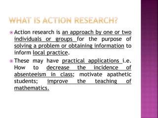  Action research is an approach by one or two
individuals or groups for the purpose of
solving a problem or obtaining information to
inform local practice.
 These may have practical applications i.e.
How to decrease the incidence of
absenteeism in class; motivate apathetic
students; improve the teaching of
mathematics.
 
