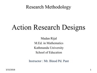 Research Methodology
Action Research Designs
Madan Rijal
M.Ed. in Mathematics
Kathmandu University
School of Education
Instructor : Mr. Binod Pd. Pant
3/15/2018 1
 