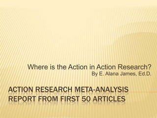 Action research meta-analysisreport from first 50 articles Where is the Action in Action Research? By E. Alana James, Ed.D. 