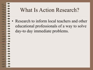 What Is Action Research?
• Research to inform local teachers and other
educational professionals of a way to solve
day-to ...