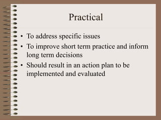 Practical
• To address specific issues
• To improve short term practice and inform
long term decisions
• Should result in ...