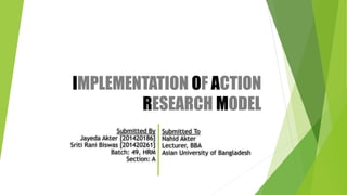 IMPLEMENTATION OF ACTION
RESEARCH MODEL
Submitted To
Nahid Akter
Lecturer, BBA
Asian University of Bangladesh
Submitted By
Jayeda Akter [201420186]
Sriti Rani Biswas [201420261]
Batch: 49, HRM
Section: A
 