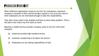 PROBLEM FIND OUT
When different organization comes to my firm for consultancy, maximum
company’s complain is their service/product quality is not up to the mark or
their employees are not motivated enough to take the responsibility.
They don’t know what is the problem and how to solve those problem. That is
the point from where my firm starts to work.
Recently a mobile service provider company came to my firm with some
complain:
 Could not provide high standard service
 Customer complaining a lot about the service
 Employees are not taking responsibility of task
 