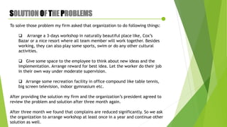 SOLUTION OF THE PROBLEMS
To solve those problem my firm asked that organization to do following things:
 Arrange a 3-days workshop in naturally beautiful place like, Cox’s
Bazar or a nice resort where all team member will work together. Besides
working, they can also play some sports, swim or do any other cultural
activities.
 Give some space to the employee to think about new ideas and the
implementation. Arrange reward for best idea. Let the worker do their job
in their own way under moderate supervision.
 Arrange some recreation facility in office compound like table tennis,
big screen television, indoor gymnasium etc.
After providing the solution my firm and the organization’s president agreed to
review the problem and solution after three month again.
After three month we found that complains are reduced significantly. So we ask
the organization to arrange workshop at least once in a year and continue other
solution as well.
 