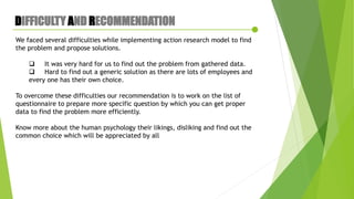 DIFFICULTY AND RECOMMENDATION
We faced several difficulties while implementing action research model to find
the problem and propose solutions.
 It was very hard for us to find out the problem from gathered data.
 Hard to find out a generic solution as there are lots of employees and
every one has their own choice.
To overcome these difficulties our recommendation is to work on the list of
questionnaire to prepare more specific question by which you can get proper
data to find the problem more efficiently.
Know more about the human psychology their likings, disliking and find out the
common choice which will be appreciated by all
 