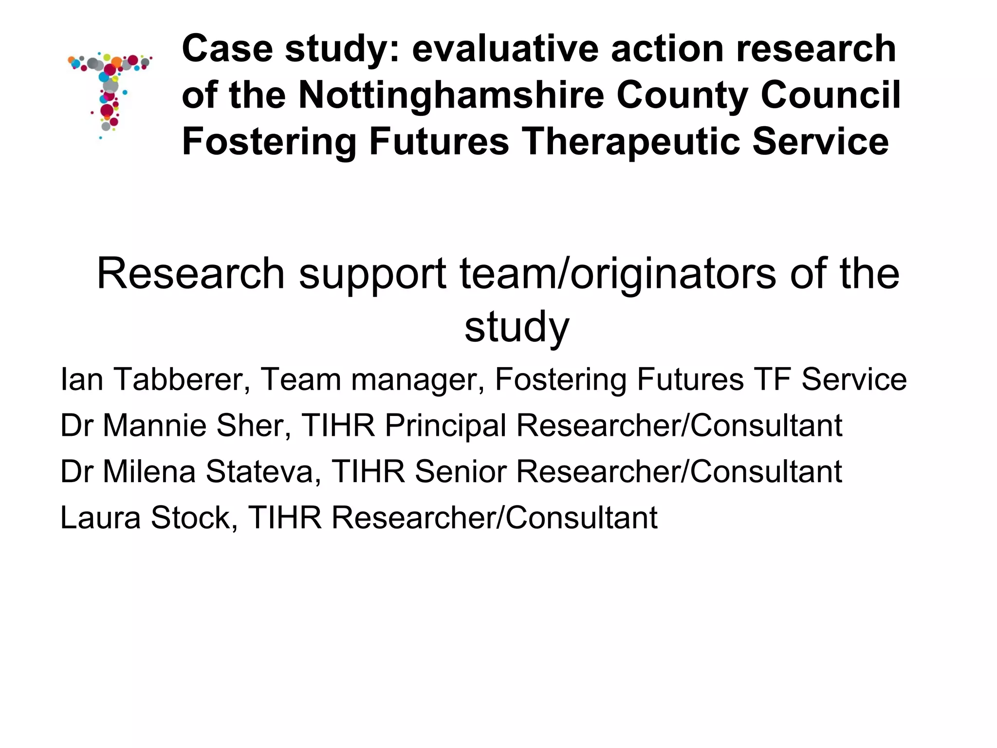 Case study: evaluative action research
        of the Nottinghamshire County Council
        Fostering Futures Therapeutic Service


  Research support team/originators of the
                   study
Ian Tabberer, Team manager, Fostering Futures TF Service
Dr Mannie Sher, TIHR Principal Researcher/Consultant
Dr Milena Stateva, TIHR Senior Researcher/Consultant
Laura Stock, TIHR Researcher/Consultant
 